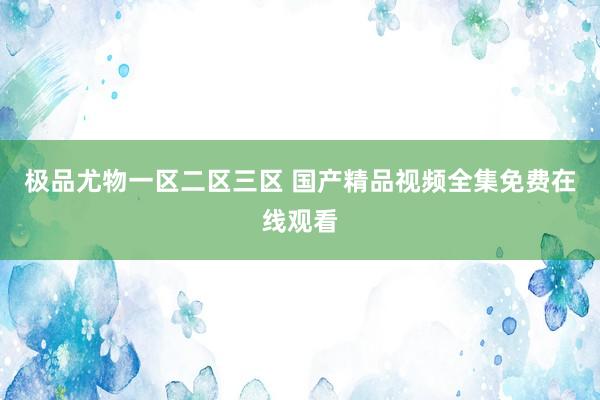 极品尤物一区二区三区 国产精品视频全集免费在线观看
