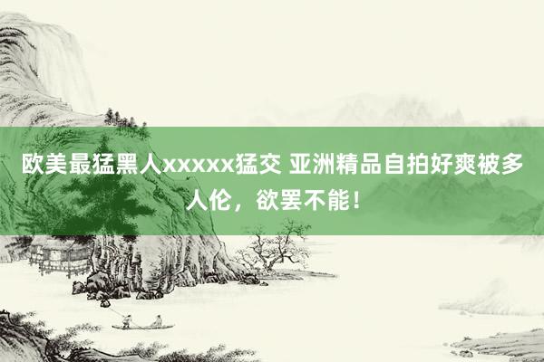 欧美最猛黑人xxxxx猛交 亚洲精品自拍好爽被多人伦，欲罢不能！