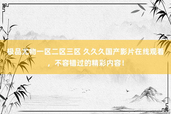 极品尤物一区二区三区 久久久国产影片在线观看，不容错过的精彩内容！