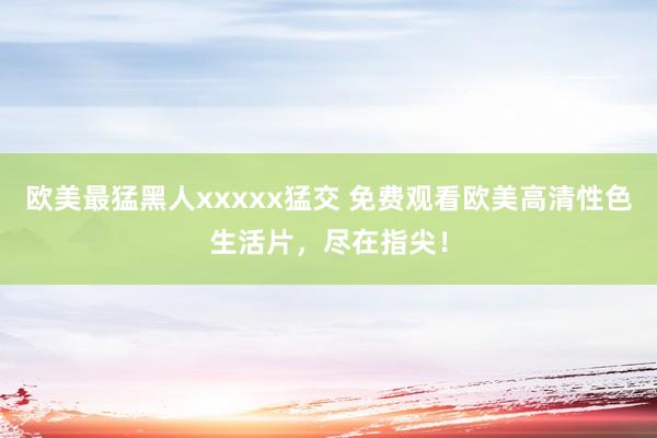 欧美最猛黑人xxxxx猛交 免费观看欧美高清性色生活片，尽在指尖！