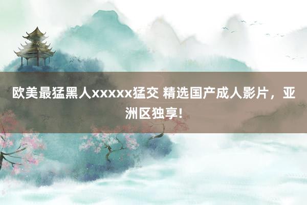 欧美最猛黑人xxxxx猛交 精选国产成人影片，亚洲区独享!