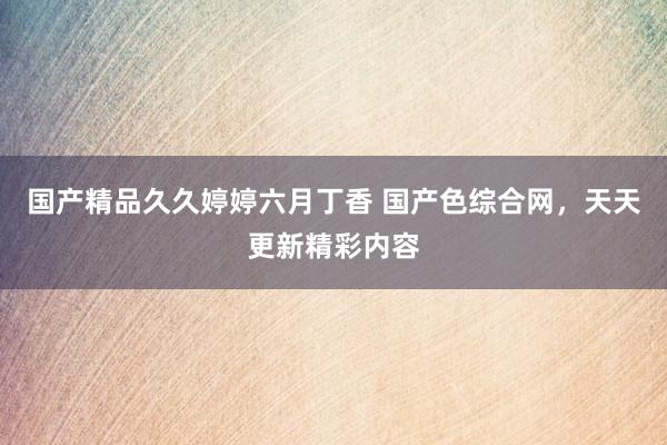 国产精品久久婷婷六月丁香 国产色综合网，天天更新精彩内容