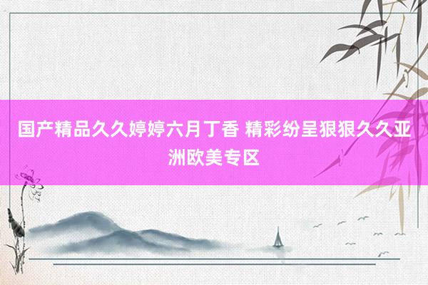 国产精品久久婷婷六月丁香 精彩纷呈狠狠久久亚洲欧美专区