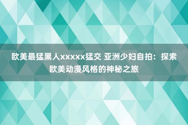 欧美最猛黑人xxxxx猛交 亚洲少妇自拍：探索欧美动漫风格的神秘之旅