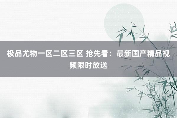 极品尤物一区二区三区 抢先看：最新国产精品视频限时放送