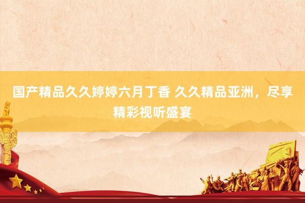 国产精品久久婷婷六月丁香 久久精品亚洲，尽享精彩视听盛宴