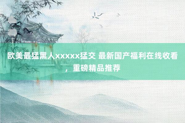 欧美最猛黑人xxxxx猛交 最新国产福利在线收看，重磅精品推荐