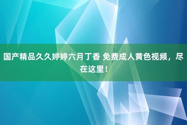 国产精品久久婷婷六月丁香 免费成人黄色视频，尽在这里！