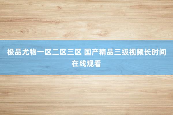 极品尤物一区二区三区 国产精品三级视频长时间在线观看