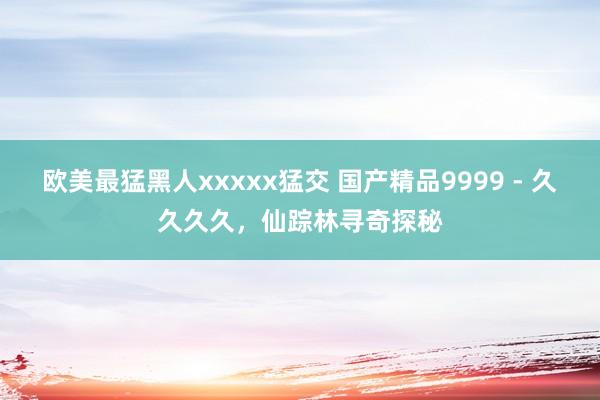 欧美最猛黑人xxxxx猛交 国产精品9999 - 久久久久，仙踪林寻奇探秘