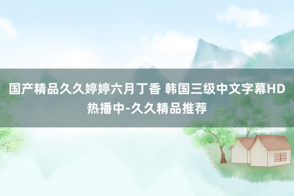 国产精品久久婷婷六月丁香 韩国三级中文字幕HD热播中-久久精品推荐