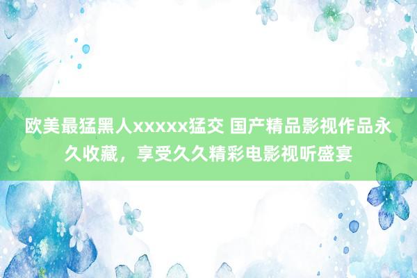 欧美最猛黑人xxxxx猛交 国产精品影视作品永久收藏，享受久久精彩电影视听盛宴