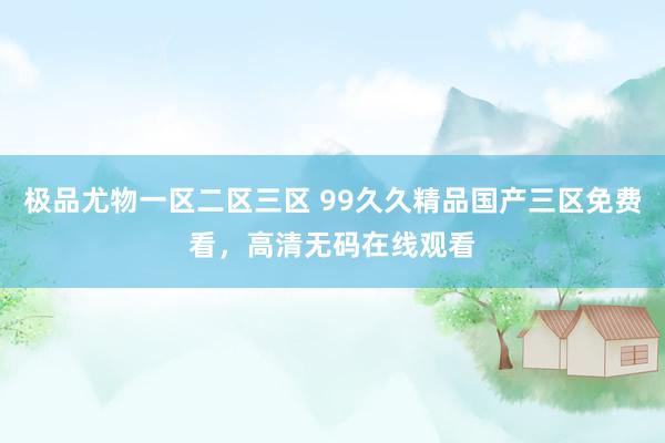极品尤物一区二区三区 99久久精品国产三区免费看，高清无码在线观看