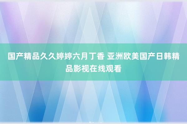 国产精品久久婷婷六月丁香 亚洲欧美国产日韩精品影视在线观看