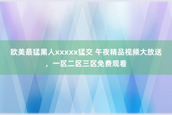欧美最猛黑人xxxxx猛交 午夜精品视频大放送，一区二区三区免费观看
