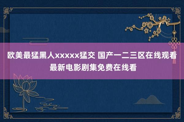 欧美最猛黑人xxxxx猛交 国产一二三区在线观看 最新电影剧集免费在线看