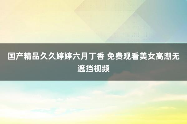 国产精品久久婷婷六月丁香 免费观看美女高潮无遮挡视频