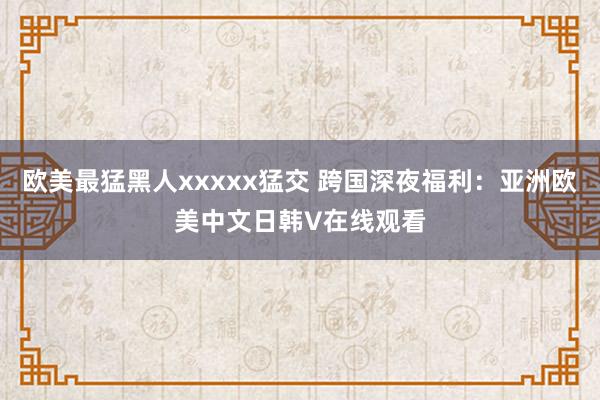 欧美最猛黑人xxxxx猛交 跨国深夜福利：亚洲欧美中文日韩V在线观看