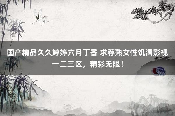 国产精品久久婷婷六月丁香 求荐熟女性饥渴影视一二三区，精彩无限！