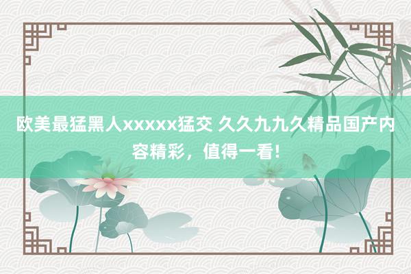 欧美最猛黑人xxxxx猛交 久久九九久精品国产内容精彩，值得一看!