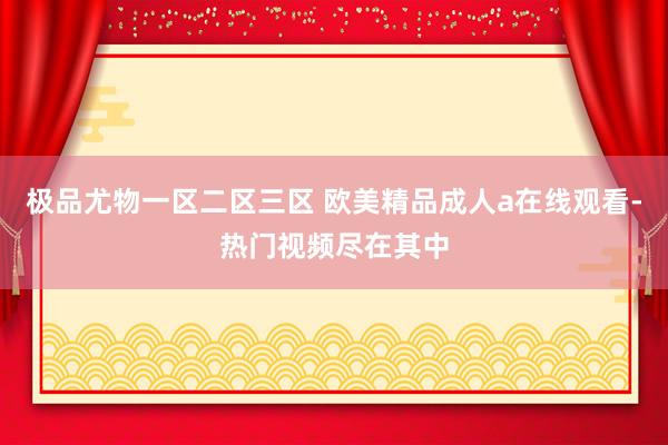 极品尤物一区二区三区 欧美精品成人a在线观看-热门视频尽在其中