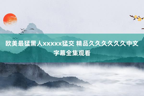 欧美最猛黑人xxxxx猛交 精品久久久久久久中文字幕全集观看