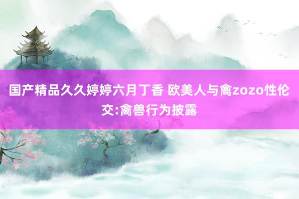 国产精品久久婷婷六月丁香 欧美人与禽zozo性伦交:禽兽行为披露