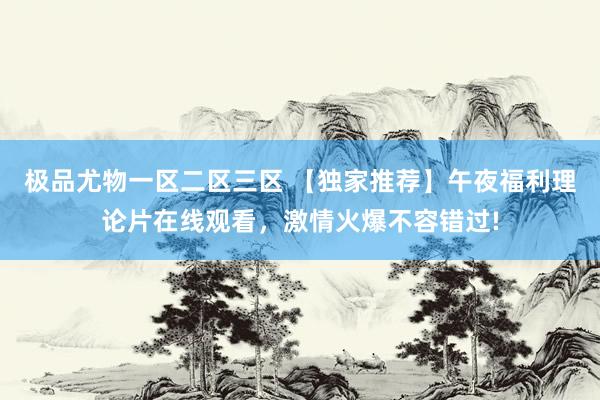 极品尤物一区二区三区 【独家推荐】午夜福利理论片在线观看，激情火爆不容错过!
