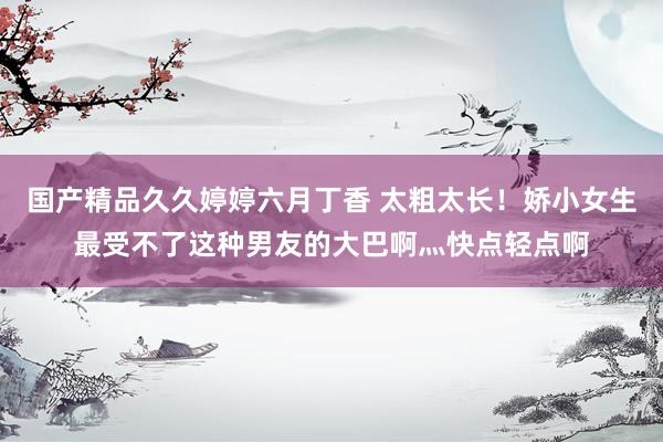 国产精品久久婷婷六月丁香 太粗太长！娇小女生最受不了这种男友的大巴啊灬快点轻点啊