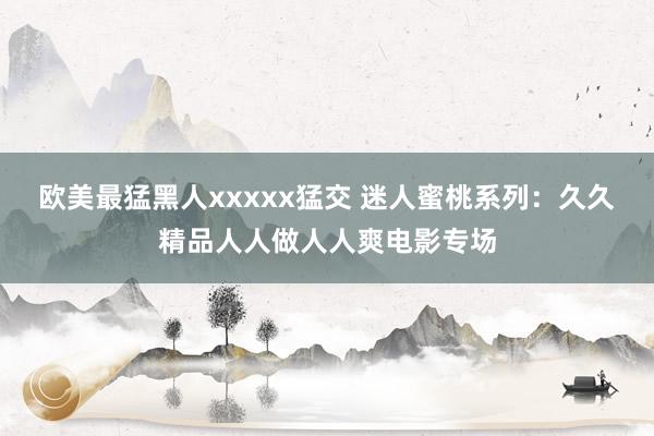 欧美最猛黑人xxxxx猛交 迷人蜜桃系列：久久精品人人做人人爽电影专场