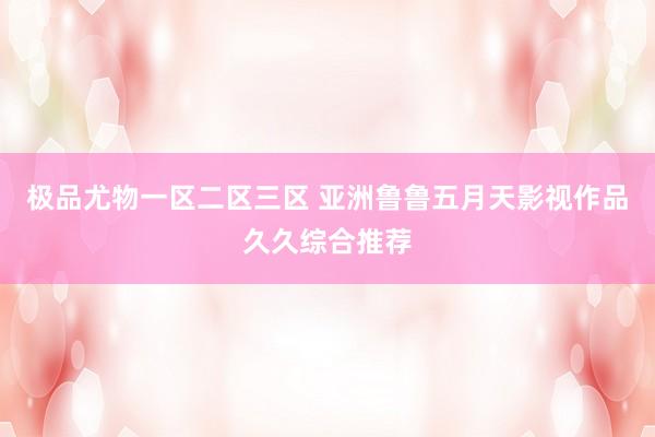 极品尤物一区二区三区 亚洲鲁鲁五月天影视作品久久综合推荐