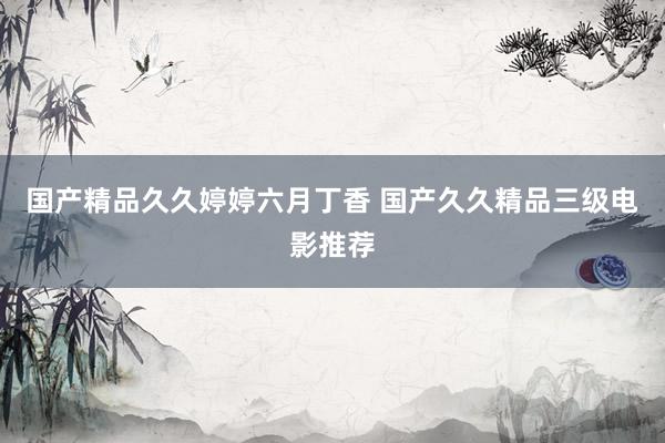 国产精品久久婷婷六月丁香 国产久久精品三级电影推荐