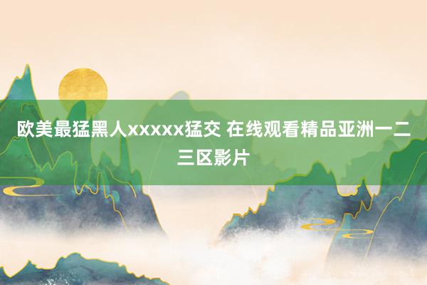 欧美最猛黑人xxxxx猛交 在线观看精品亚洲一二三区影片