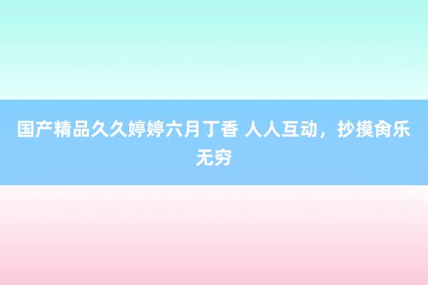 国产精品久久婷婷六月丁香 人人互动，抄摸肏乐无穷