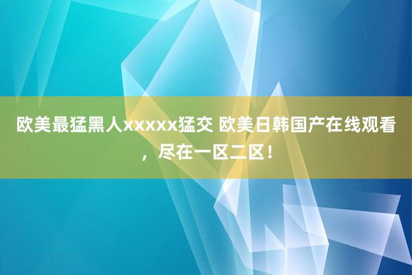 欧美最猛黑人xxxxx猛交 欧美日韩国产在线观看，尽在一区二区！