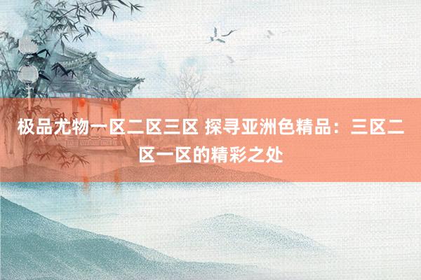 极品尤物一区二区三区 探寻亚洲色精品：三区二区一区的精彩之处