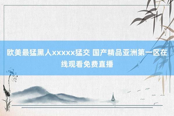 欧美最猛黑人xxxxx猛交 国产精品亚洲第一区在线观看免费直播