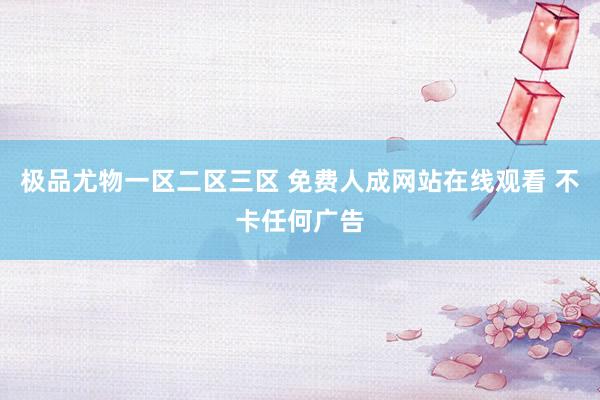 极品尤物一区二区三区 免费人成网站在线观看 不卡任何广告