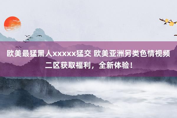 欧美最猛黑人xxxxx猛交 欧美亚洲另类色情视频二区获取福利，全新体验！