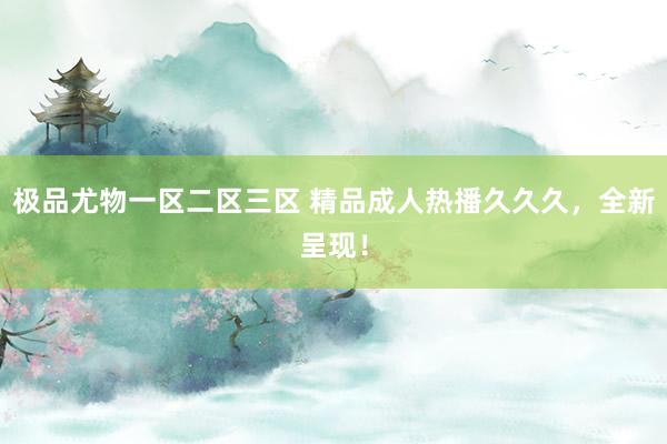 极品尤物一区二区三区 精品成人热播久久久，全新呈现！