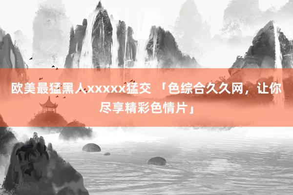 欧美最猛黑人xxxxx猛交 「色综合久久网，让你尽享精彩色情片」