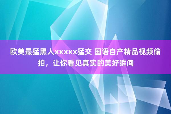 欧美最猛黑人xxxxx猛交 国语自产精品视频偷拍，让你看见真实的美好瞬间