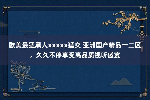 欧美最猛黑人xxxxx猛交 亚洲国产精品一二区，久久不停享受高品质视听盛宴
