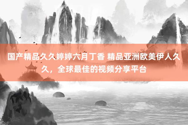 国产精品久久婷婷六月丁香 精品亚洲欧美伊人久久，全球最佳的视频分享平台