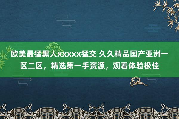 欧美最猛黑人xxxxx猛交 久久精品国产亚洲一区二区，精选第一手资源，观看体验极佳