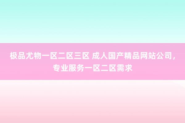极品尤物一区二区三区 成人国产精品网站公司，专业服务一区二区需求