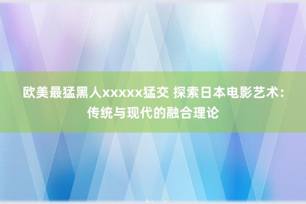 欧美最猛黑人xxxxx猛交 探索日本电影艺术：传统与现代的融合理论