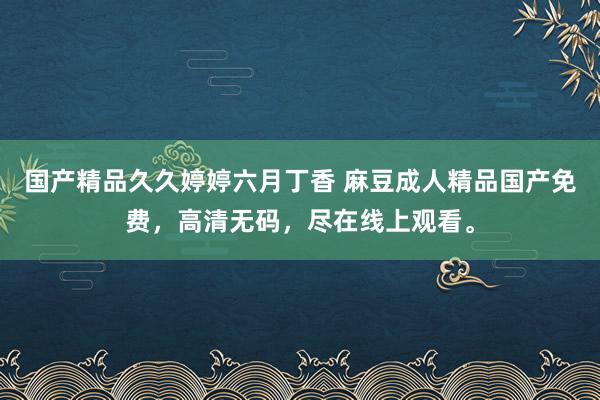国产精品久久婷婷六月丁香 麻豆成人精品国产免费，高清无码，尽在线上观看。