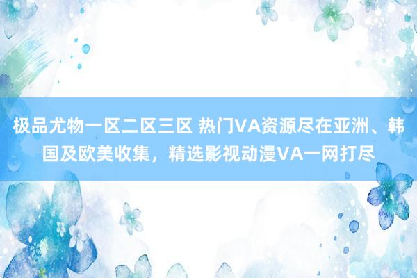 极品尤物一区二区三区 热门VA资源尽在亚洲、韩国及欧美收集，精选影视动漫VA一网打尽
