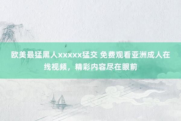欧美最猛黑人xxxxx猛交 免费观看亚洲成人在线视频，精彩内容尽在眼前
